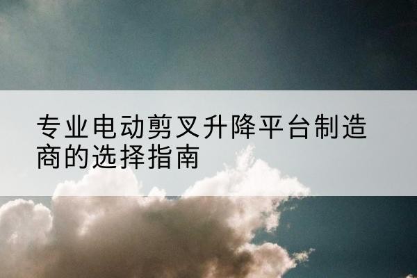 莲花电动剪叉升降平台厂家-专业电动剪叉升降平台制造商的选择指南