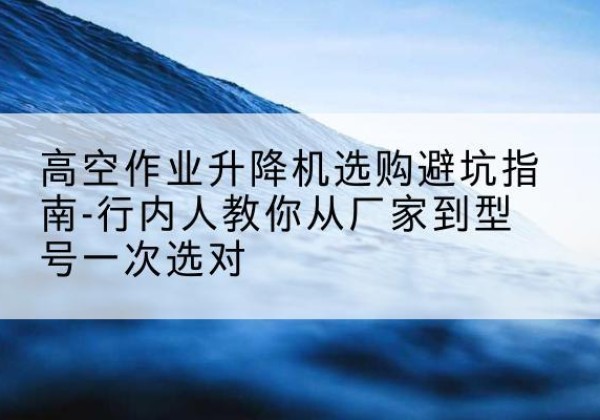莲花升降平台厂家-高空作业升降机选购避坑指南-行内人教你从厂家到型号一次选对