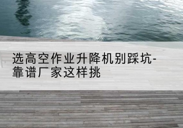 莲花剪叉式升降机厂家-选高空作业升降机别踩坑-靠谱厂家这样挑