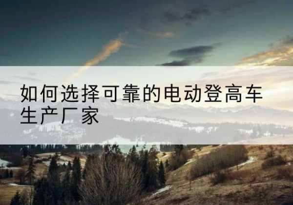 莲花电动登高车厂家-如何选择可靠的电动登高车生产厂家