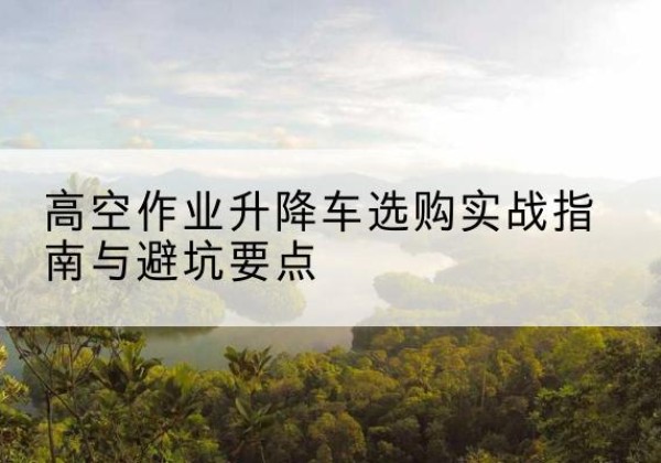 莲花升降车怎么选-高空作业升降车选购实战指南与避坑要点