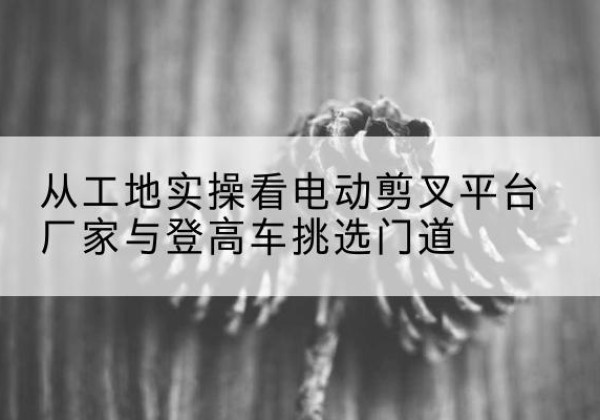 莲花电动剪叉升降平台厂家-从工地实操看电动剪叉平台厂家与登高车挑选门道